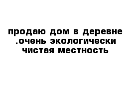 продаю дом в деревне .очень экологически чистая местность